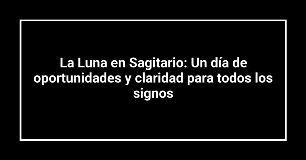 La Luna en Sagitario: Un día de oportunidades y claridad para todos los signos