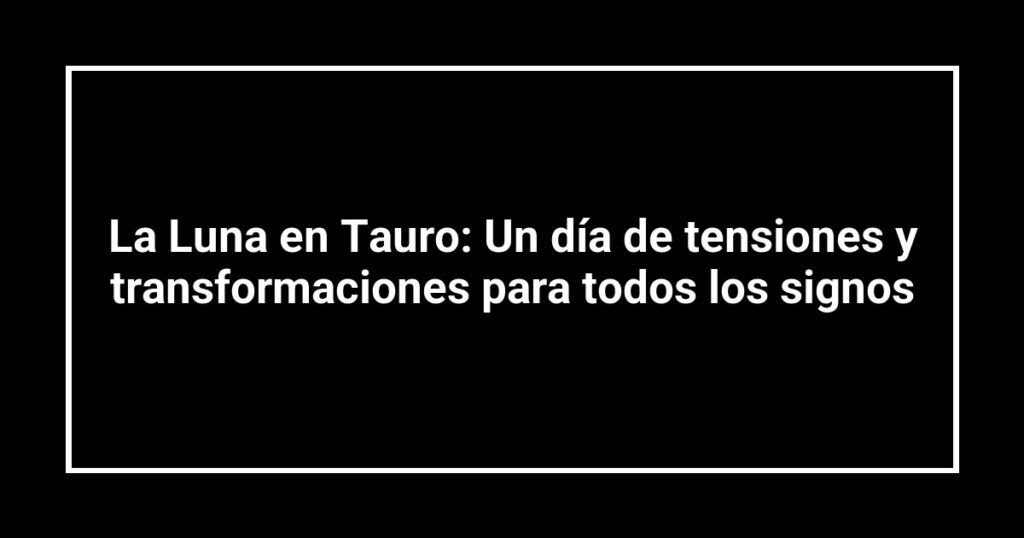 La Luna en Tauro: Un día de tensiones y transformaciones para todos los signos
