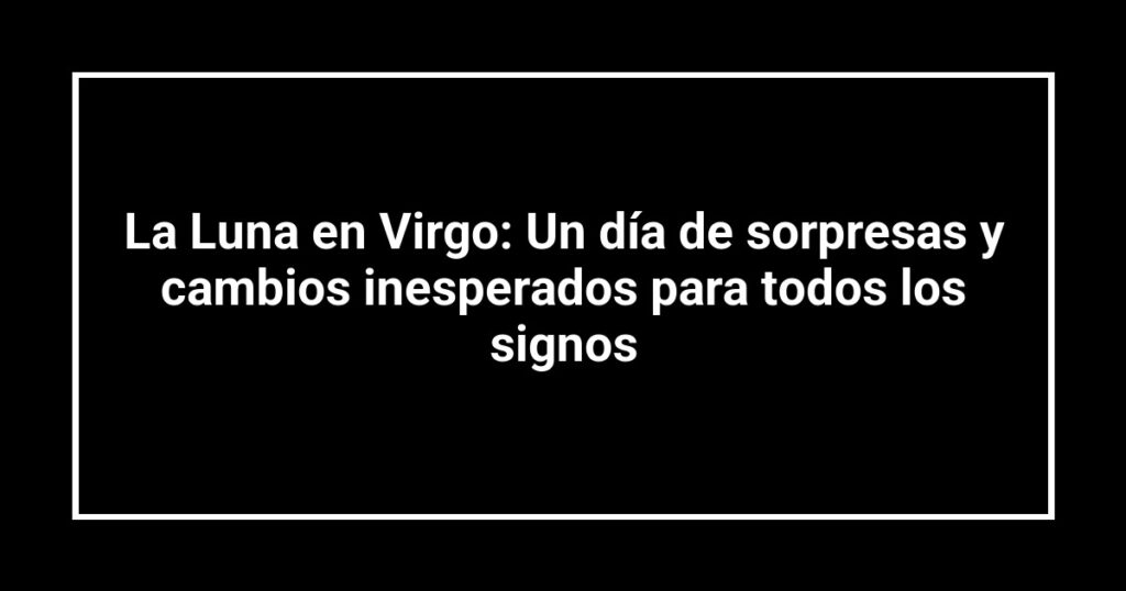 La Luna en Virgo: Un día de sorpresas y cambios inesperados para todos los signos