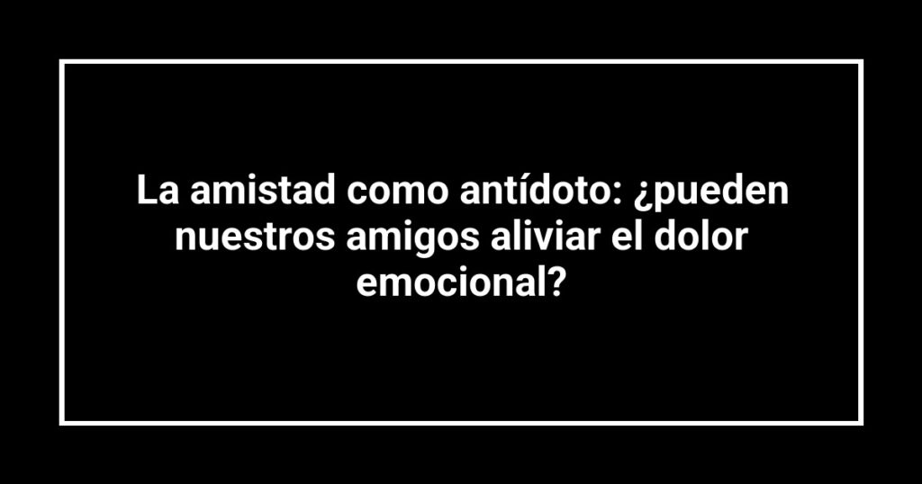 La amistad como antídoto: ¿pueden nuestros amigos aliviar el dolor emocional?