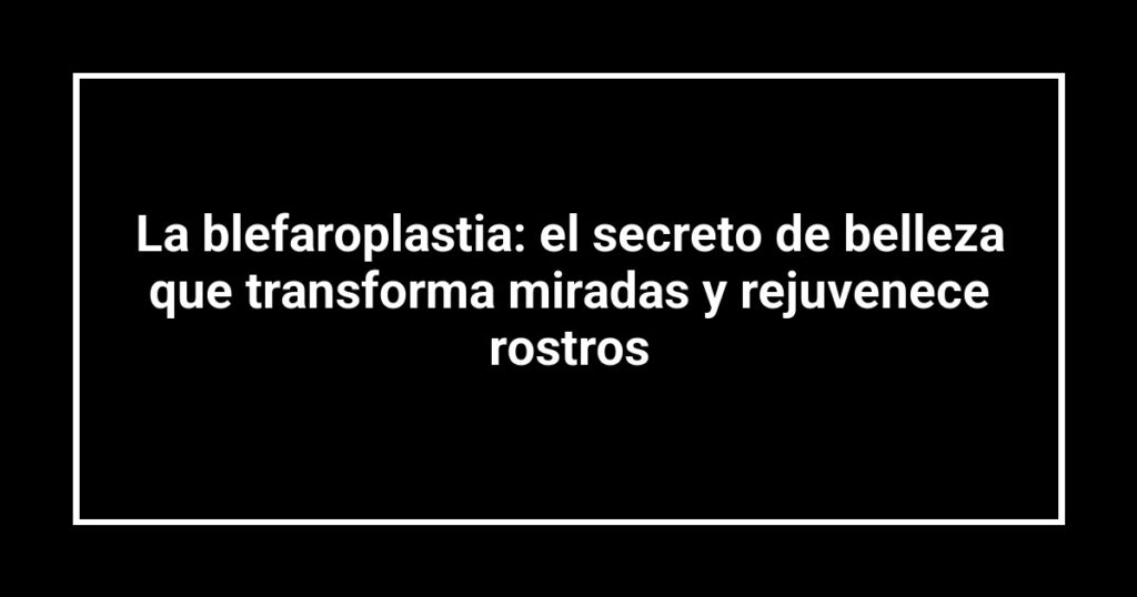 La blefaroplastia: el secreto de belleza que transforma miradas y rejuvenece rostros