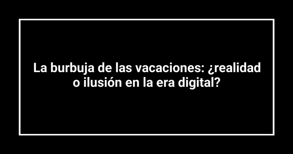 La burbuja de las vacaciones: ¿realidad o ilusión en la era digital?
