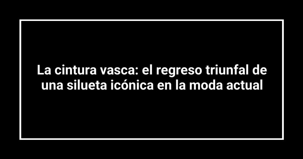 La cintura vasca: el regreso triunfal de una silueta icónica en la moda actual