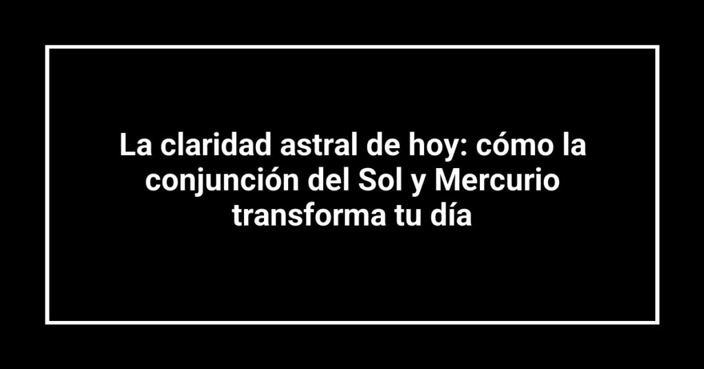 La claridad astral de hoy: cómo la conjunción del Sol y Mercurio transforma tu día