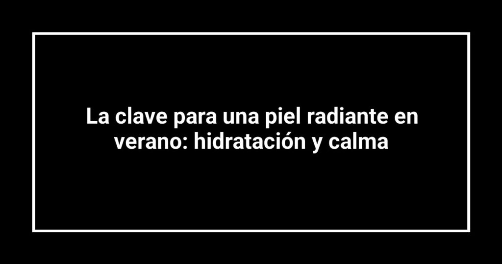 La clave para una piel radiante en verano: hidratación y calma