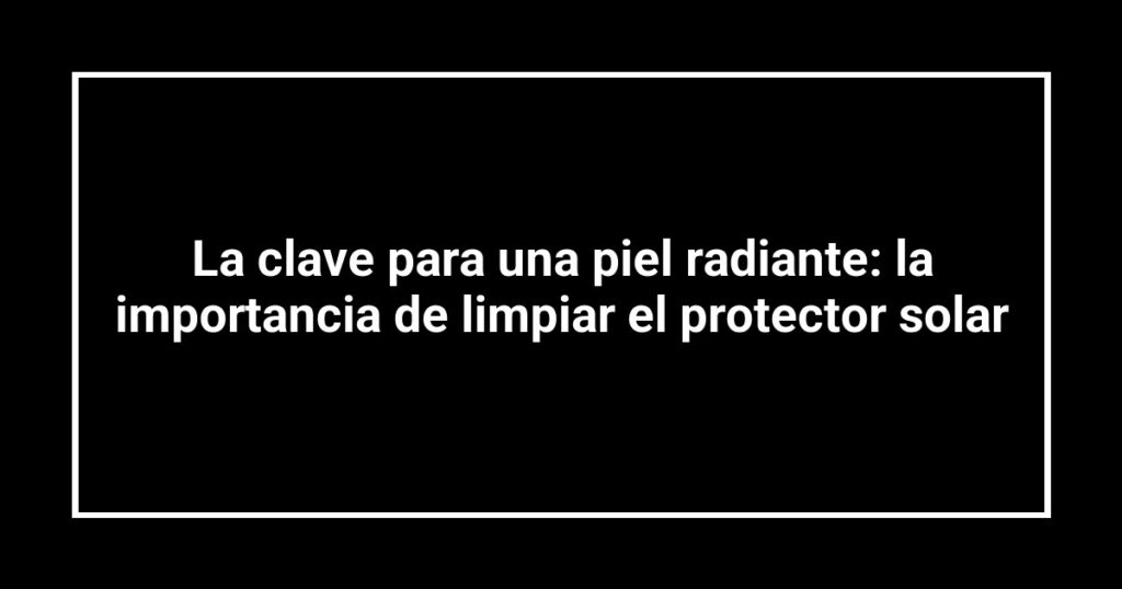 La clave para una piel radiante: la importancia de limpiar el protector solar