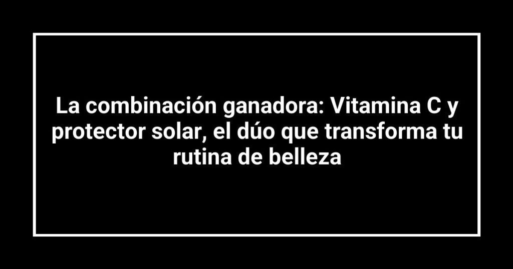 La combinación ganadora: Vitamina C y protector solar, el dúo que transforma tu rutina de belleza