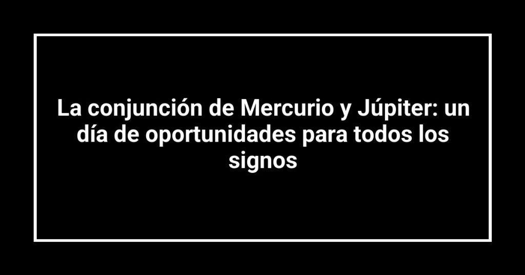 La conjunción de Mercurio y Júpiter: un día de oportunidades para todos los signos