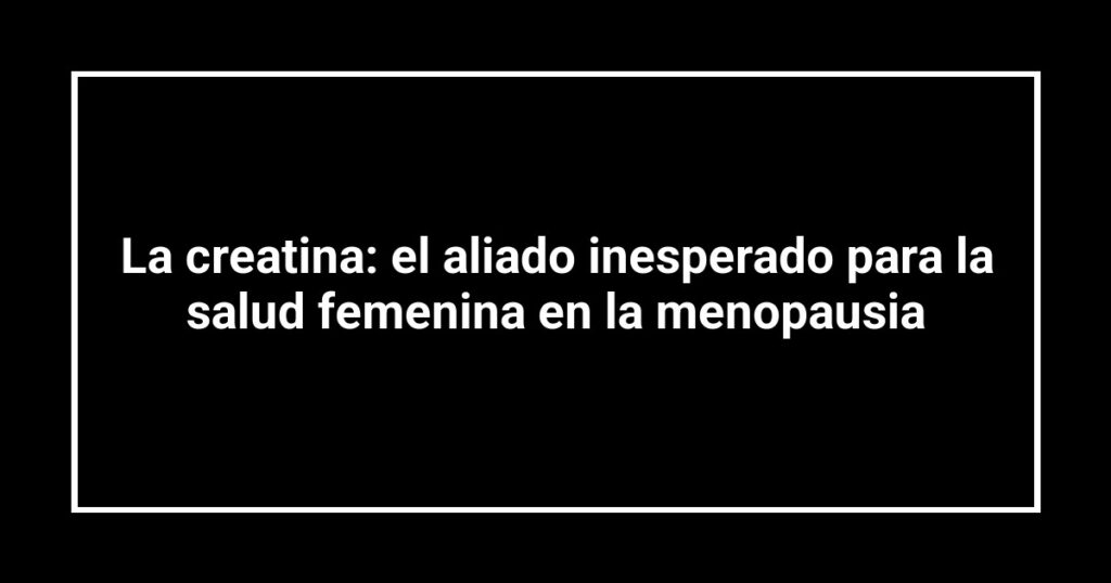 La creatina: el aliado inesperado para la salud femenina en la menopausia