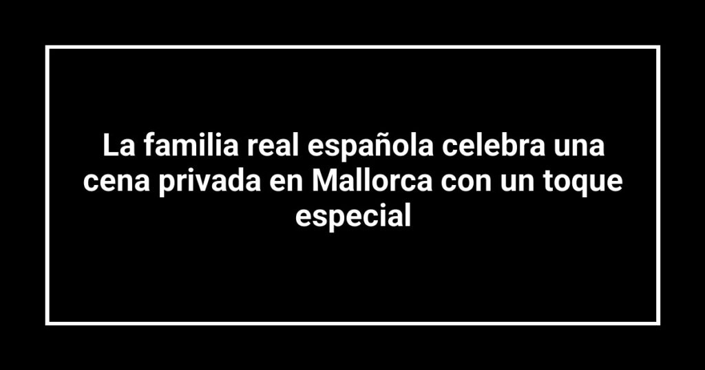 La familia real española celebra una cena privada en Mallorca con un toque especial