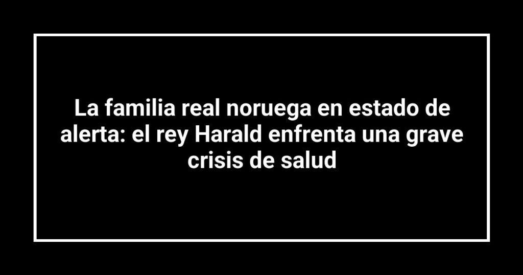 La familia real noruega en estado de alerta: el rey Harald enfrenta una grave crisis de salud