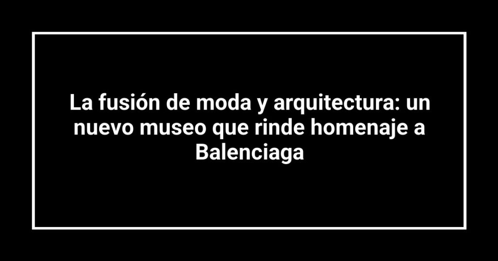La fusión de moda y arquitectura: un nuevo museo que rinde homenaje a Balenciaga