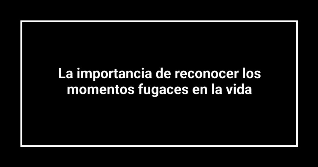 La importancia de reconocer los momentos fugaces en la vida