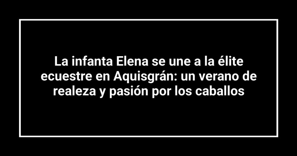 La infanta Elena se une a la élite ecuestre en Aquisgrán: un verano de realeza y pasión por los caballos