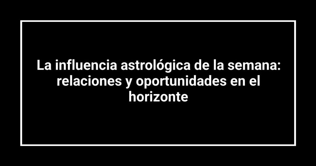 La influencia astrológica de la semana: relaciones y oportunidades en el horizonte