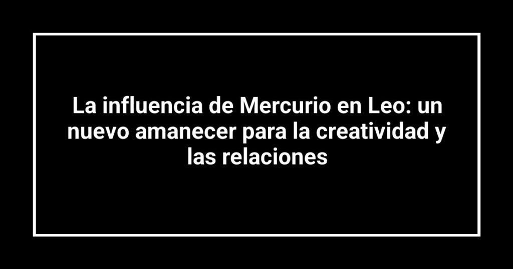 La influencia de Mercurio en Leo: un nuevo amanecer para la creatividad y las relaciones
