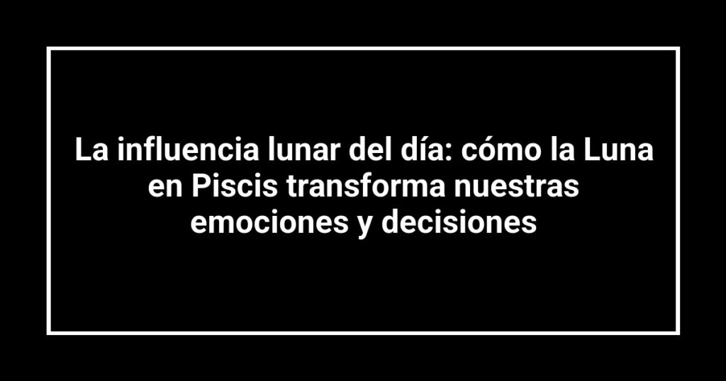 La influencia lunar del día: cómo la Luna en Piscis transforma nuestras emociones y decisiones