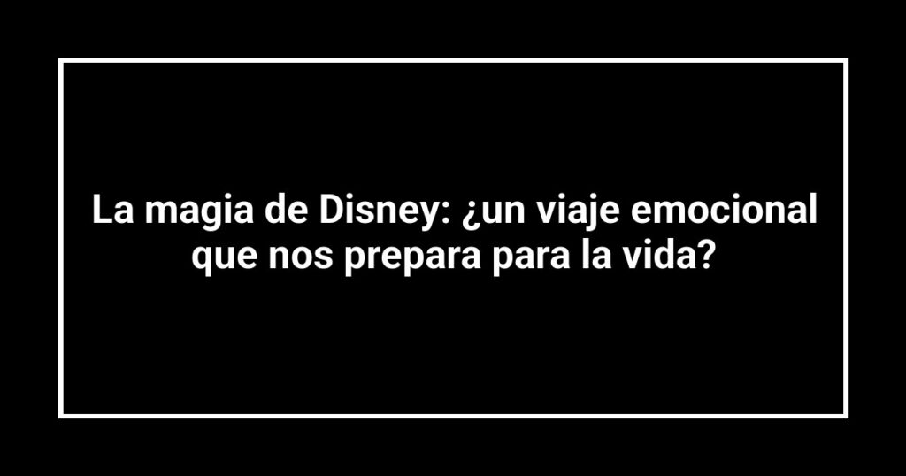 La magia de Disney: ¿un viaje emocional que nos prepara para la vida?