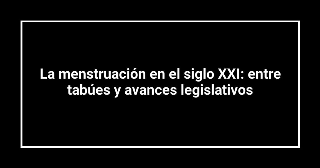 La menstruación en el siglo XXI: entre tabúes y avances legislativos