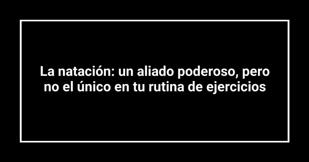 La natación: un aliado poderoso, pero no el único en tu rutina de ejercicios