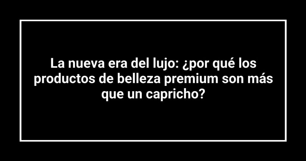 La nueva era del lujo: ¿por qué los productos de belleza premium son más que un capricho?