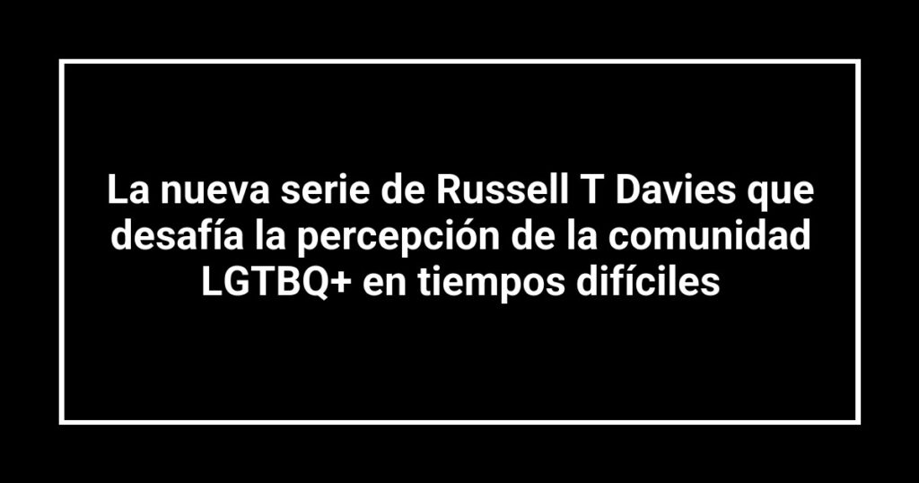La nueva serie de Russell T Davies que desafía la percepción de la comunidad LGTBQ+ en tiempos difíciles