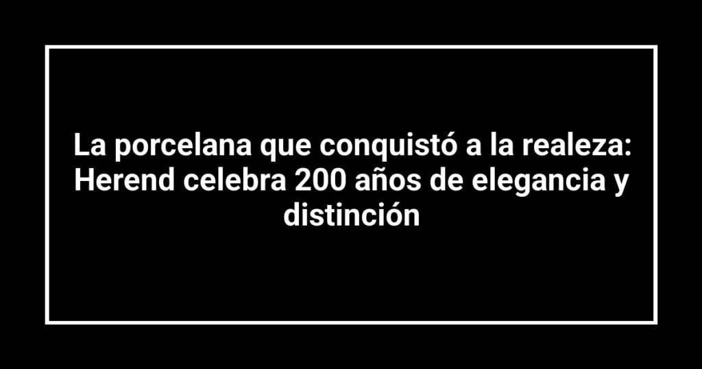 La porcelana que conquistó a la realeza: Herend celebra 200 años de elegancia y distinción