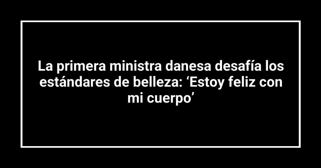 La primera ministra danesa desafía los estándares de belleza: ‘Estoy feliz con mi cuerpo’