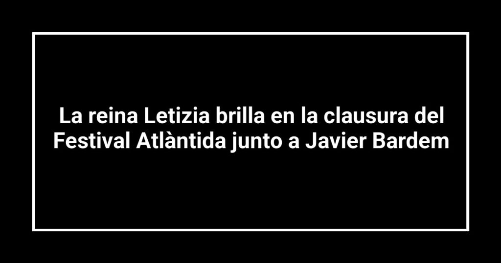 La reina Letizia brilla en la clausura del Festival Atlàntida junto a Javier Bardem