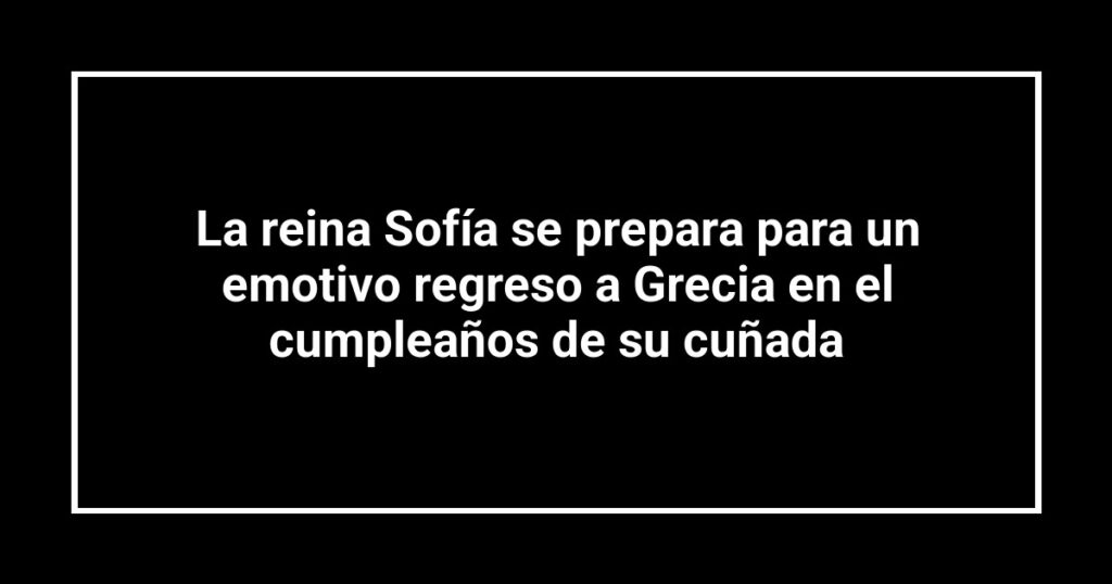 La reina Sofía se prepara para un emotivo regreso a Grecia en el cumpleaños de su cuñada