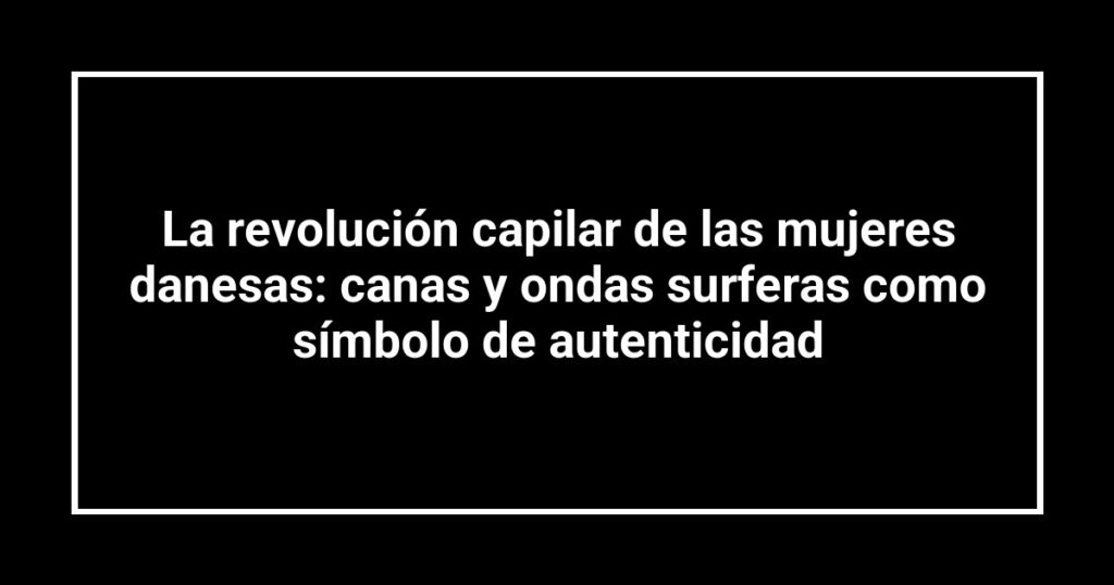 La revolución capilar de las mujeres danesas: canas y ondas surferas como símbolo de autenticidad