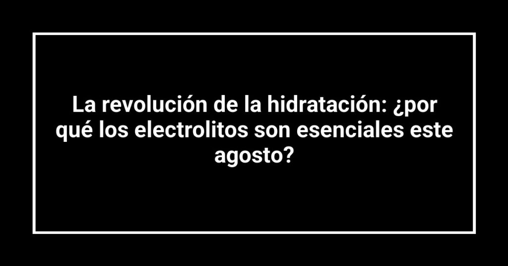 La revolución de la hidratación: ¿por qué los electrolitos son esenciales este agosto?
