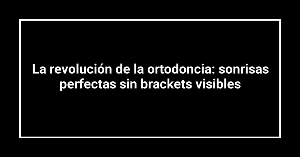 La revolución de la ortodoncia: sonrisas perfectas sin brackets visibles