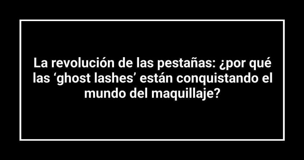 La revolución de las pestañas: ¿por qué las ‘ghost lashes’ están conquistando el mundo del maquillaje?
