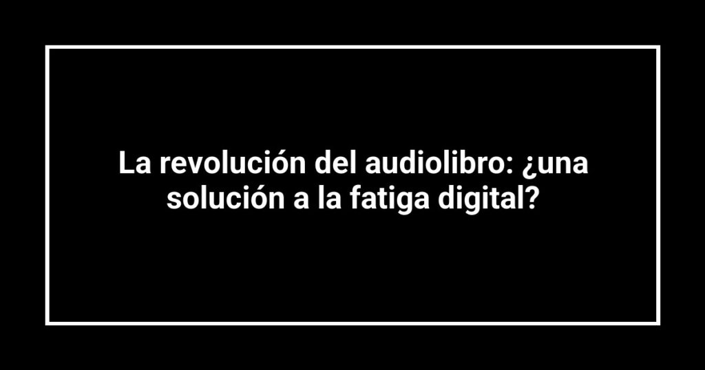 La revolución del audiolibro: ¿una solución a la fatiga digital?