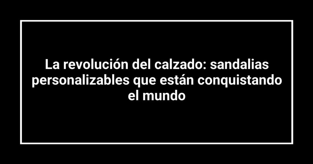 La revolución del calzado: sandalias personalizables que están conquistando el mundo