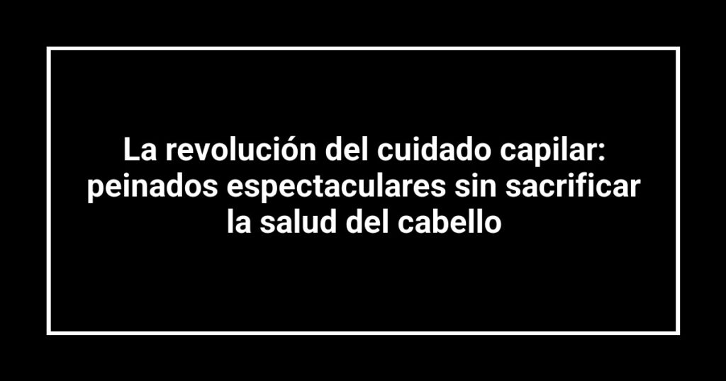 La revolución del cuidado capilar: peinados espectaculares sin sacrificar la salud del cabello