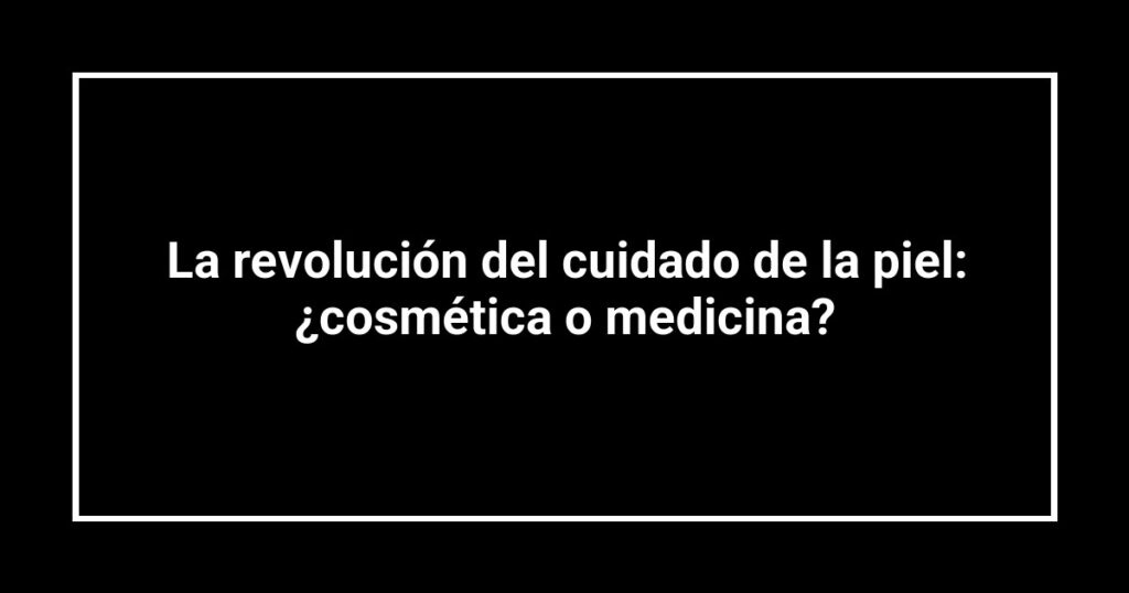 La revolución del cuidado de la piel: ¿cosmética o medicina?