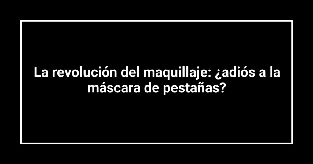La revolución del maquillaje: ¿adiós a la máscara de pestañas?