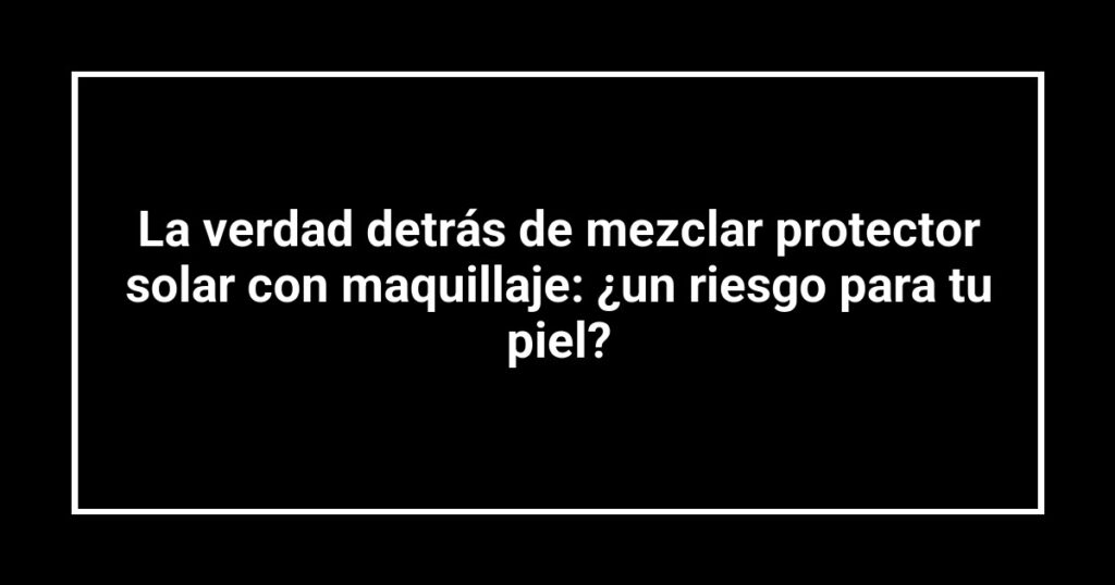 La verdad detrás de mezclar protector solar con maquillaje: ¿un riesgo para tu piel?