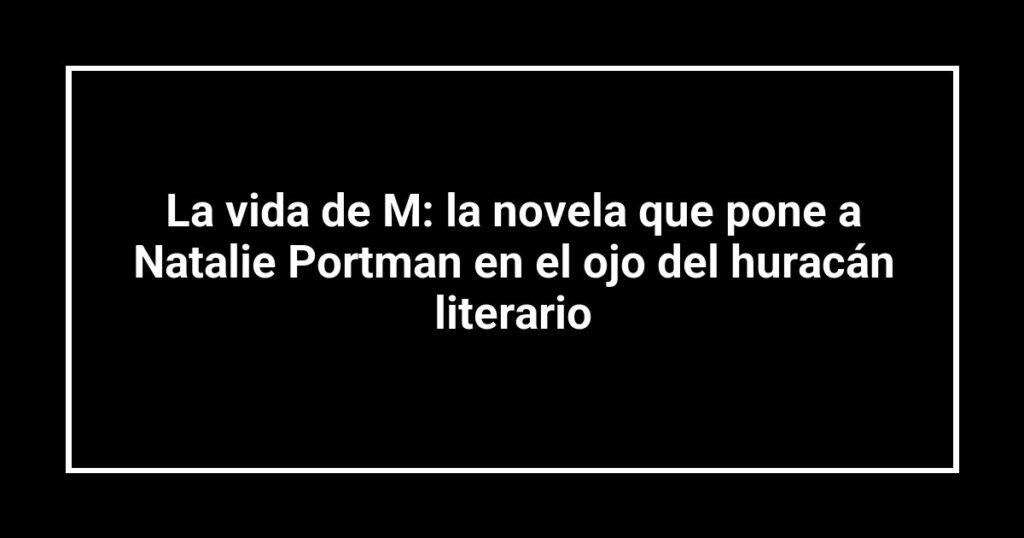 La vida de M: la novela que pone a Natalie Portman en el ojo del huracán literario