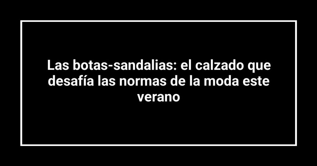 Las botas-sandalias: el calzado que desafía las normas de la moda este verano