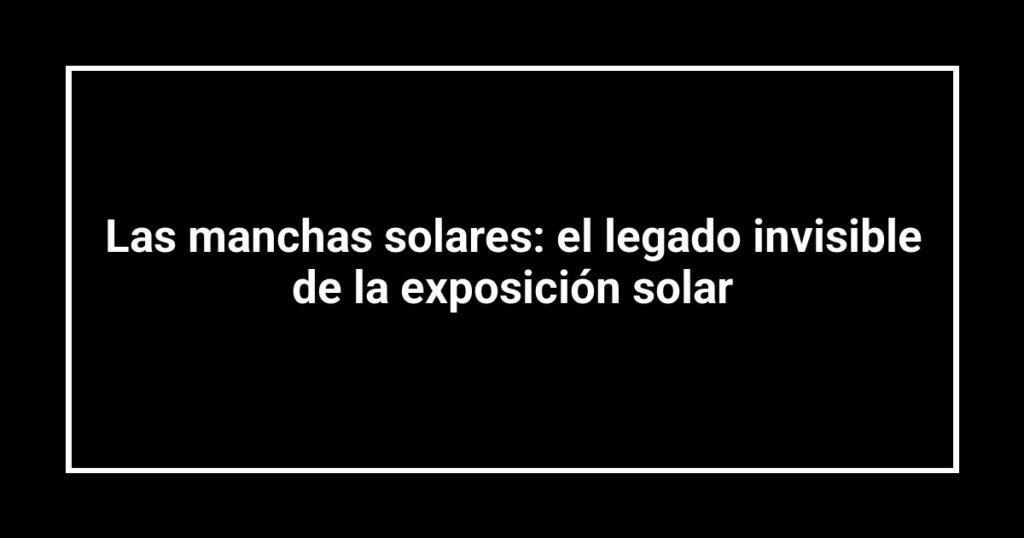 Las manchas solares: el legado invisible de la exposición solar