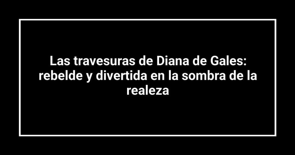 Las travesuras de Diana de Gales: rebelde y divertida en la sombra de la realeza