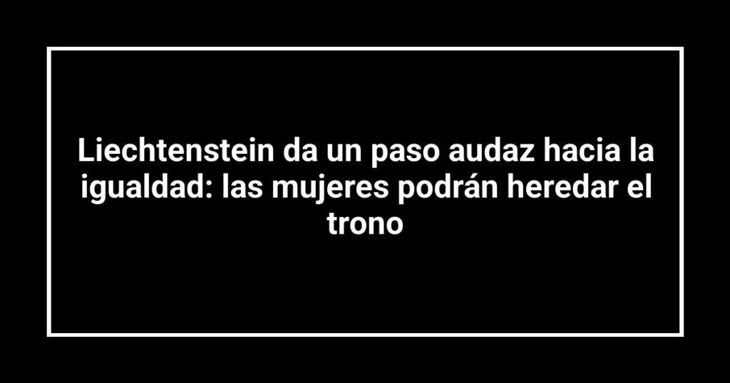 Liechtenstein da un paso audaz hacia la igualdad: las mujeres podrán heredar el trono
