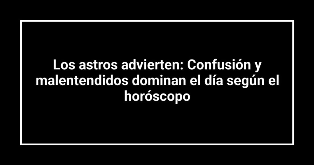 Los astros advierten: Confusión y malentendidos dominan el día según el horóscopo