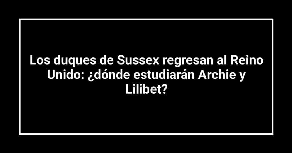 Los duques de Sussex regresan al Reino Unido: ¿dónde estudiarán Archie y Lilibet?