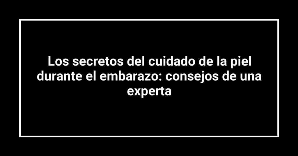 Los secretos del cuidado de la piel durante el embarazo: consejos de una experta