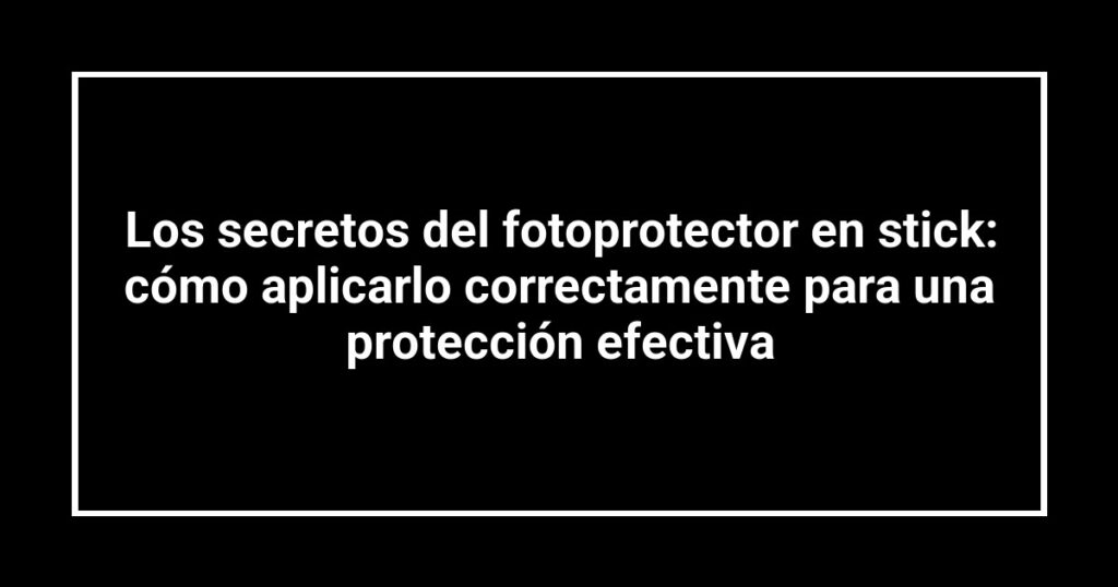 Los secretos del fotoprotector en stick: cómo aplicarlo correctamente para una protección efectiva