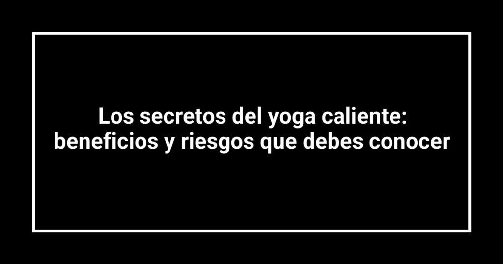 Los secretos del yoga caliente: beneficios y riesgos que debes conocer